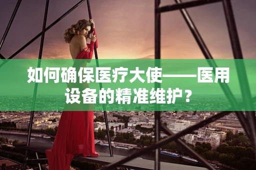 如何确保医疗大使——医用设备的精准维护？