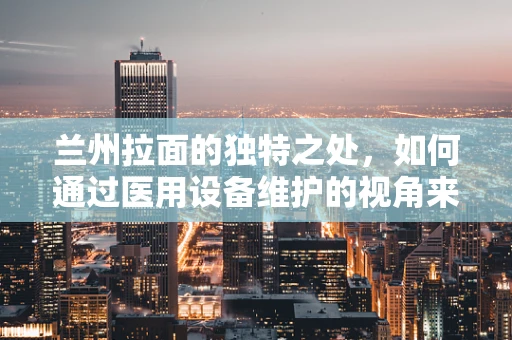 兰州拉面的独特之处，如何通过医用设备维护的视角来理解其卫生与安全？