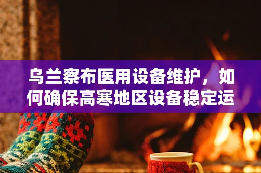 乌兰察布医用设备维护，如何确保高寒地区设备稳定运行？