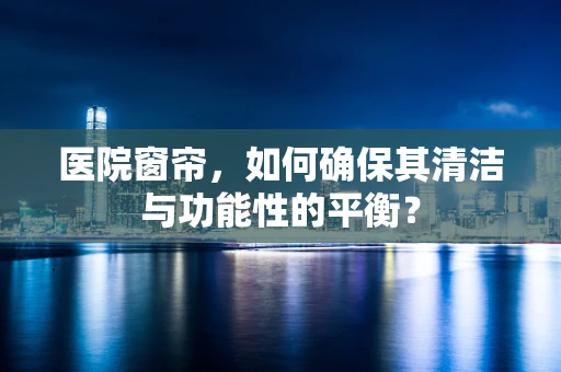 医院窗帘，如何确保其清洁与功能性的平衡？