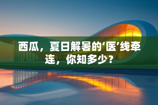 西瓜，夏日解暑的‘医’线牵连，你知多少？