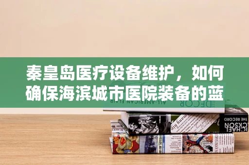秦皇岛医疗设备维护，如何确保海滨城市医院装备的蓝色防线稳固如初？