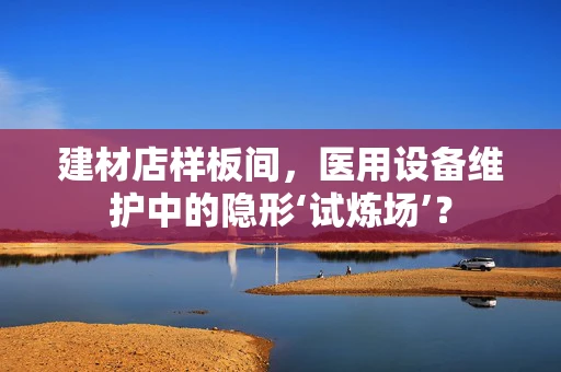 建材店样板间，医用设备维护中的隐形‘试炼场’？