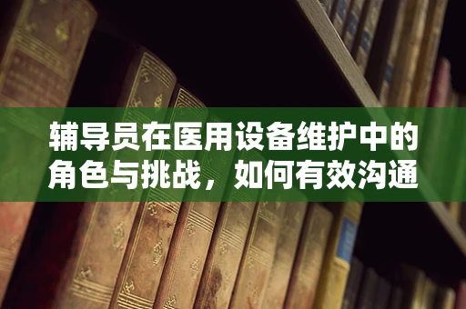 辅导员在医用设备维护中的角色与挑战，如何有效沟通与协作？