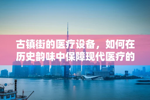 古镇街的医疗设备，如何在历史韵味中保障现代医疗的脉动？