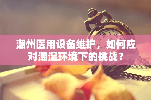 潮州医用设备维护，如何应对潮湿环境下的挑战？