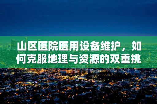 山区医院医用设备维护，如何克服地理与资源的双重挑战？