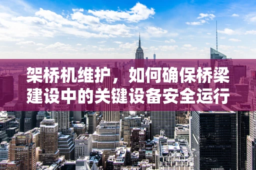 架桥机维护，如何确保桥梁建设中的关键设备安全运行？