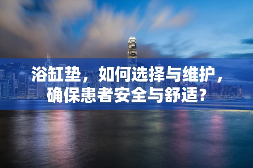 浴缸垫，如何选择与维护，确保患者安全与舒适？