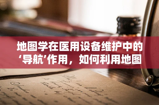 地图学在医用设备维护中的‘导航’作用，如何利用地图优化设备布局与维护路径？