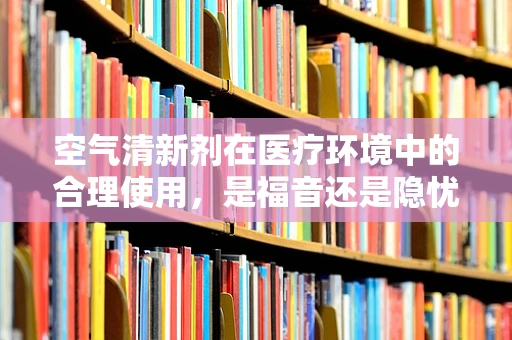 空气清新剂在医疗环境中的合理使用，是福音还是隐忧？