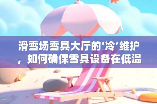 滑雪场雪具大厅的‘冷’维护，如何确保雪具设备在低温下的高效运行？