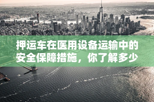 押运车在医用设备运输中的安全保障措施，你了解多少？