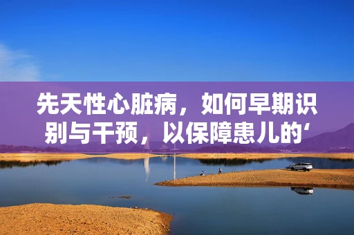 先天性心脏病，如何早期识别与干预，以保障患儿的‘心’生？