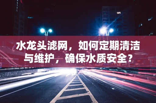水龙头滤网，如何定期清洁与维护，确保水质安全？