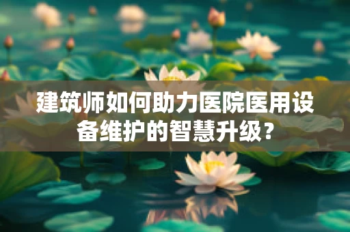 建筑师如何助力医院医用设备维护的智慧升级？