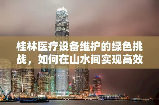 桂林医疗设备维护的绿色挑战，如何在山水间实现高效节能？