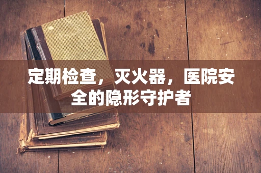 定期检查，灭火器，医院安全的隐形守护者
