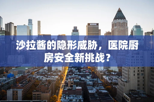 沙拉酱的隐形威胁，医院厨房安全新挑战？