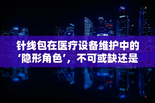 针线包在医疗设备维护中的‘隐形角色’，不可或缺还是被忽视的细节？