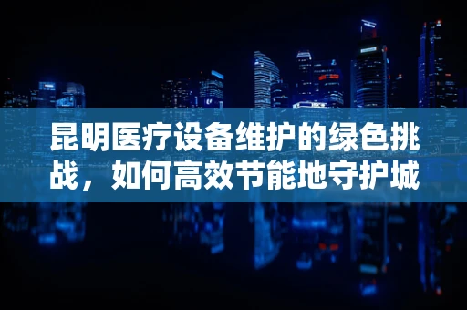 昆明医疗设备维护的绿色挑战，如何高效节能地守护城市健康？