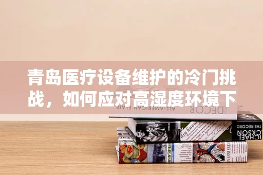 青岛医疗设备维护的冷门挑战，如何应对高湿度环境下的设备腐蚀？