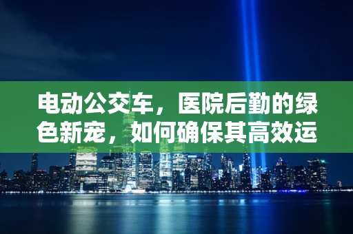 电动公交车，医院后勤的绿色新宠，如何确保其高效运行？