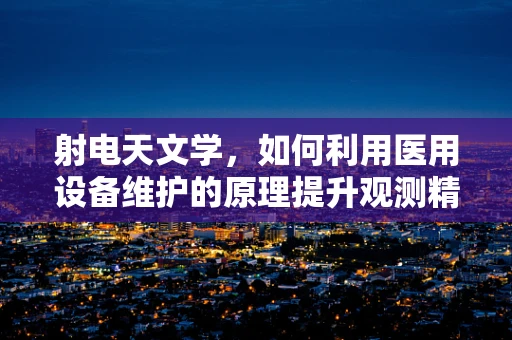 射电天文学，如何利用医用设备维护的原理提升观测精度？