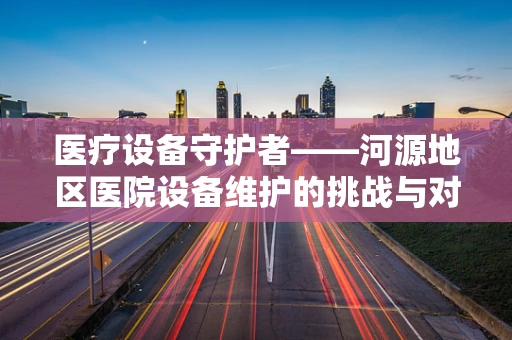 医疗设备守护者——河源地区医院设备维护的挑战与对策
