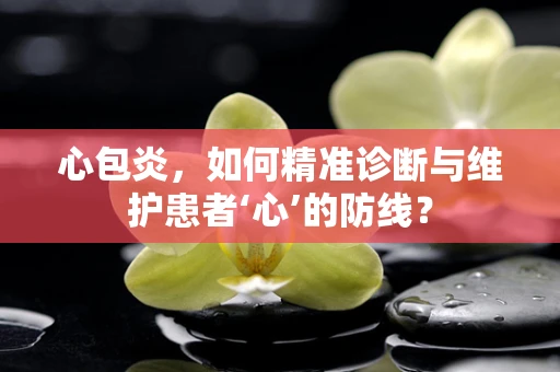 心包炎，如何精准诊断与维护患者‘心’的防线？
