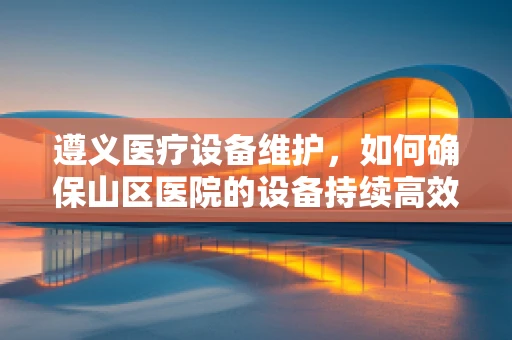 遵义医疗设备维护，如何确保山区医院的设备持续高效？