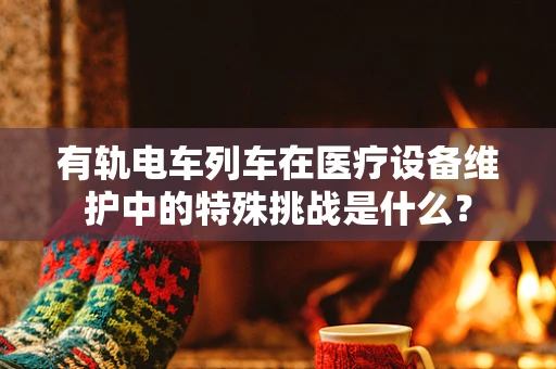 有轨电车列车在医疗设备维护中的特殊挑战是什么？