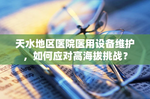 天水地区医院医用设备维护，如何应对高海拔挑战？