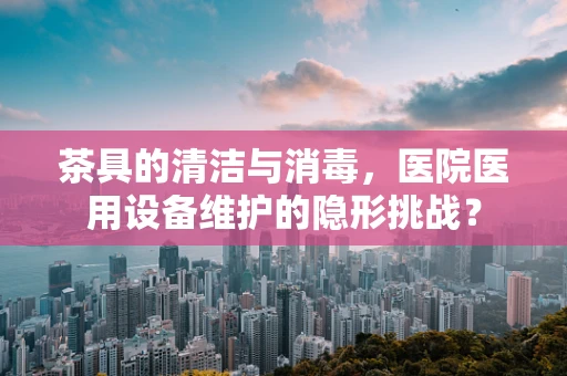 茶具的清洁与消毒，医院医用设备维护的隐形挑战？