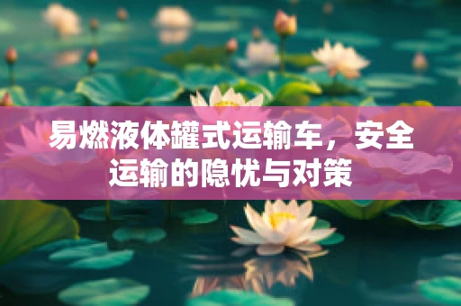 易燃液体罐式运输车，安全运输的隐忧与对策
