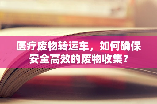 医疗废物转运车，如何确保安全高效的废物收集？