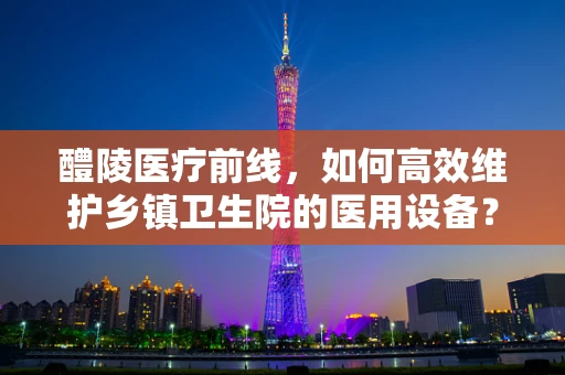 醴陵医疗前线，如何高效维护乡镇卫生院的医用设备？