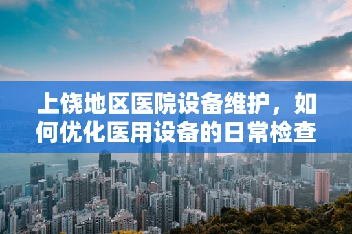 上饶地区医院设备维护，如何优化医用设备的日常检查与保养？
