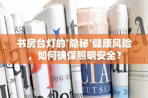 书房台灯的‘隐秘’健康风险，如何确保照明安全？