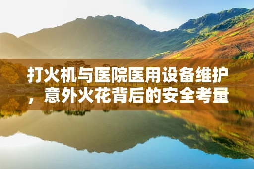 打火机与医院医用设备维护，意外火花背后的安全考量