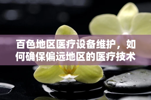 百色地区医疗设备维护，如何确保偏远地区的医疗技术‘不掉线’？