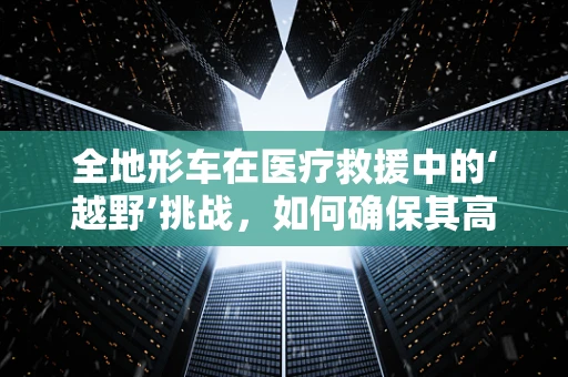 全地形车在医疗救援中的‘越野’挑战，如何确保其高效运行？