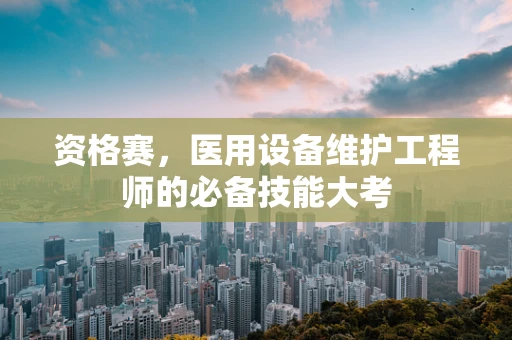 资格赛，医用设备维护工程师的必备技能大考