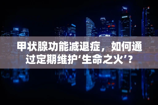 甲状腺功能减退症，如何通过定期维护‘生命之火’？