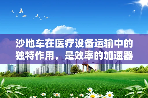 沙地车在医疗设备运输中的独特作用，是效率的加速器还是风险的潜在源？