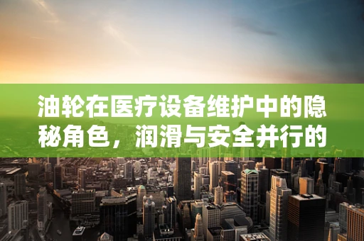 油轮在医疗设备维护中的隐秘角色，润滑与安全并行的关键