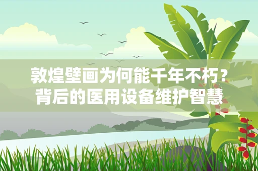 敦煌壁画为何能千年不朽？背后的医用设备维护智慧