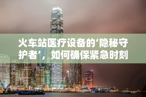 火车站医疗设备的‘隐秘守护者’，如何确保紧急时刻的‘生命线’畅通无阻？