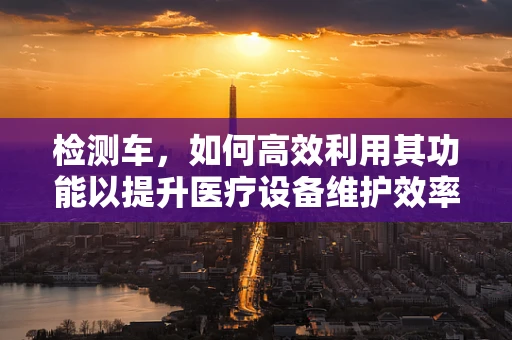 检测车，如何高效利用其功能以提升医疗设备维护效率？