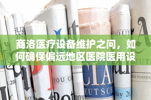 商洛医疗设备维护之问，如何确保偏远地区医院医用设备的精准护航？